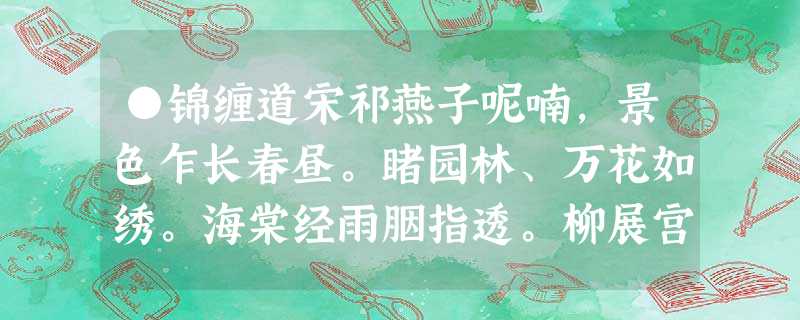 ●锦缠道宋祁燕子呢喃,景色乍长春昼。睹园林、万花如绣。海棠经雨胭指透。柳展宫眉,翠拂行人首。向郊原踏青,恣歌携手。醉醺醺、尚寻 ●锦缠道宋祁燕子呢喃,景色乍长春昼。睹园林、万花如绣。海棠经雨胭指透。柳展宫眉,翠拂行人首。向郊原踏青,恣歌携手。醉醺醺、尚寻