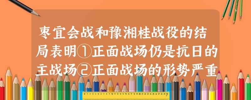 枣宜会战和豫湘桂战役的结局表明①正面战场仍是抗日的主战场②正面战场的形势严重恶化③国民政府仍坚持片面抗战路线④英美在华的绥靖政策破产A.①②③ B.①②③④ C 枣宜会战和豫湘桂战役的结局表明①正面战场仍是抗日的主战场②正面战场的形势严重恶化③国民政府仍坚持片面抗战路线④英美在华的绥靖政策破产A.①②③ B.①②③④ C