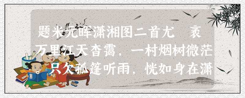 题米元晖潇湘图二首尤 袤万里江天杳霭,一村烟树微茫。只欠孤篷听雨,恍如身在潇湘。 淡淡晓山横雾,茫茫远水 题米元晖潇湘图二首尤 袤万里江天杳霭,一村烟树微茫。只欠孤篷听雨,恍如身在潇湘。 淡淡晓山横雾,茫茫远水