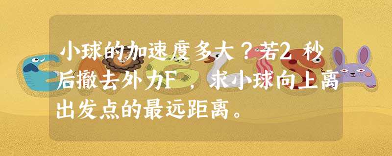 小球的加速度多大?若2秒后撤去外力F,求小球向上离出发点的最远距离。 小球的加速度多大?若2秒后撤去外力F,求小球向上离出发点的最远距离。