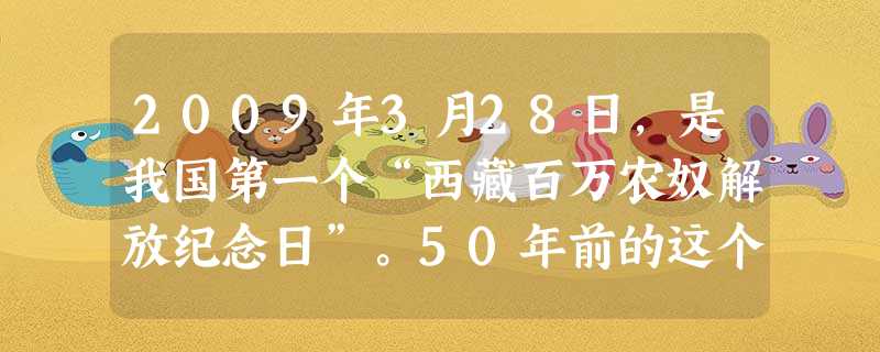 2009年3月28日,是我国第一个“西藏百万农奴解放纪念日”。50年前的这个日子,以解放农奴为核心的民主改革运动,在中国西南部雪域高原上展开。从此,世界现代史上 2009年3月28日,是我国第一个“西藏百万农奴解放纪念日”。50年前的这个日子,以解放农奴为核心的民主改革运动,在中国西南部雪域高原上展开。从此,世界现代史上