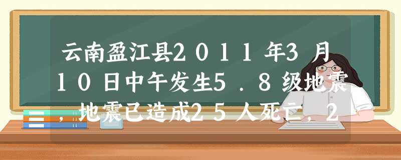 云南盈江县2011年3月10日中午发生5.8级地震,地震已造成25人死亡,250人受伤。国务院救灾工作组已于10日晚间抵达盈江地震灾区,伤员救治、遇 云南盈江县2011年3月10日中午发生5.8级地震,地震已造成25人死亡,250人受伤。国务院救灾工作组已于10日晚间抵达盈江地震灾区,伤员救治、遇