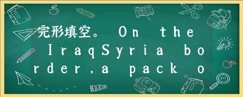 完形填空。 On the IraqSyria border,a pack of wild dogs circled American sol 完形填空。 On the IraqSyria border,a pack of wild dogs circled American sol