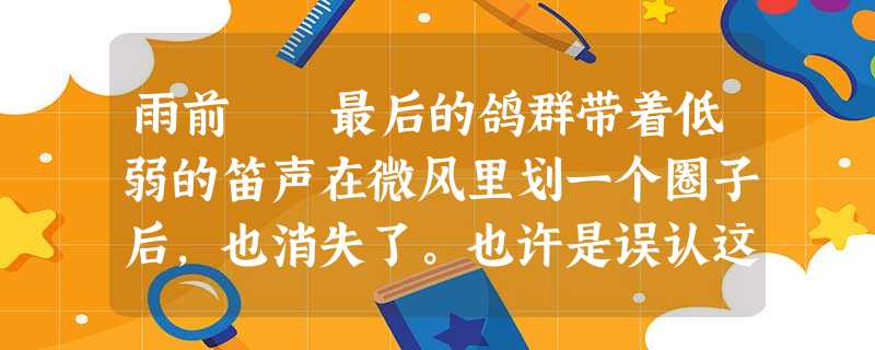 雨前 最后的鸽群带着低弱的笛声在微风里划一个圈子后,也消失了。也许是误认这灰暗的凄冷的天空为夜 雨前 最后的鸽群带着低弱的笛声在微风里划一个圈子后,也消失了。也许是误认这灰暗的凄冷的天空为夜
