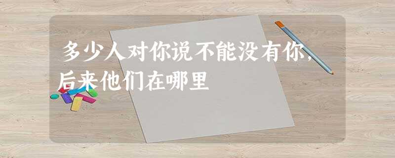 多少人对你说不能没有你,后来他们在哪里 多少人对你说不能没有你,后来他们在哪里