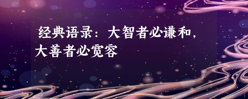 经典语录:大智者必谦和,大善者必宽容 经典语录:大智者必谦和,大善者必宽容