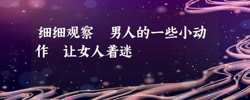 细细观察 男人的一些小动作 让女人着迷 细细观察 男人的一些小动作 让女人着迷