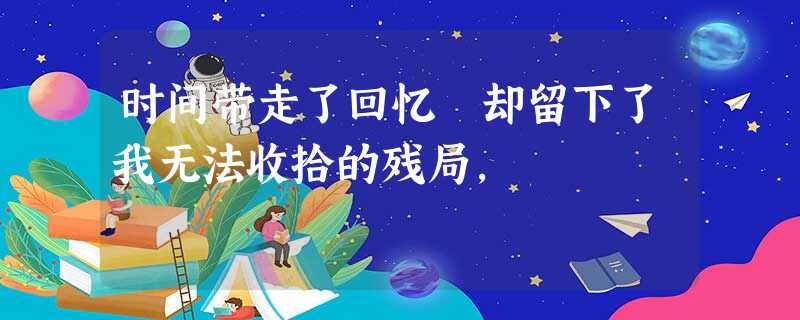 时间带走了回忆 却留下了我无法收拾的残局, 时间带走了回忆 却留下了我无法收拾的残局,