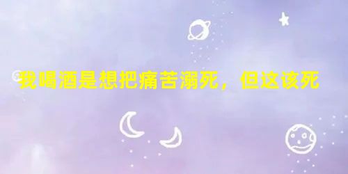 我喝酒是想把痛苦溺死,但这该死的痛苦却学会了游泳 我喝酒是想把痛苦溺死,但这该死的痛苦却学会了游泳