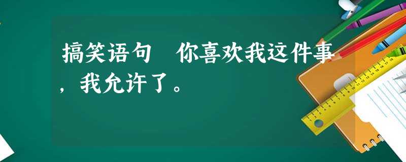 搞笑语句 你喜欢我这件事,我允许了。 搞笑语句 你喜欢我这件事,我允许了。