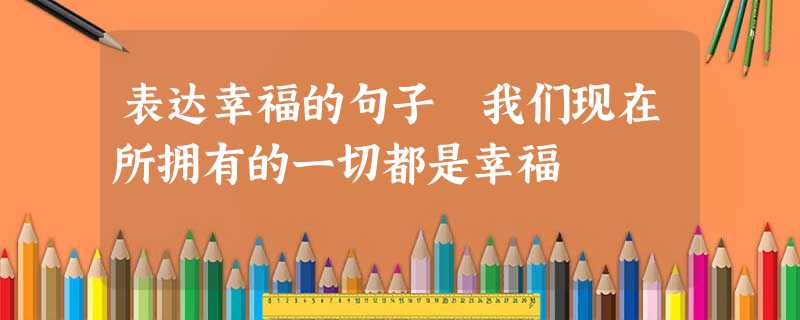 表达幸福的句子 我们现在所拥有的一切都是幸福 表达幸福的句子 我们现在所拥有的一切都是幸福