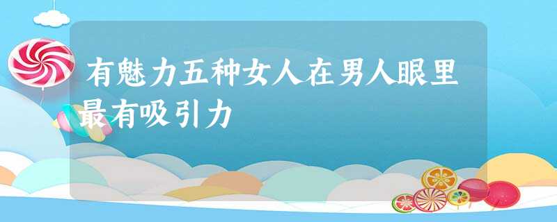 有魅力五种女人在男人眼里最有吸引力 有魅力五种女人在男人眼里最有吸引力