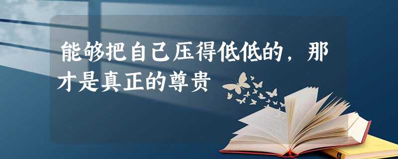 能够把自己压得低低的,那才是真正的尊贵 能够把自己压得低低的,那才是真正的尊贵