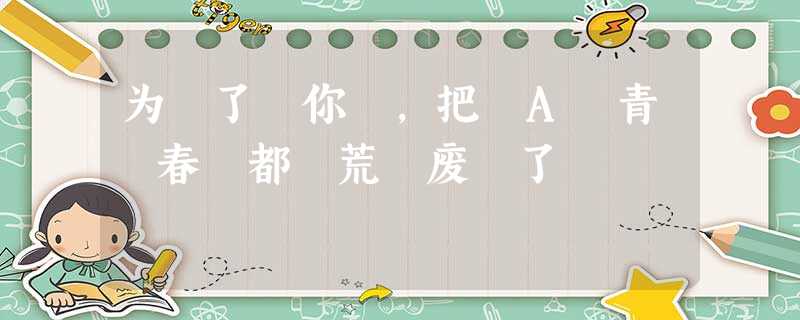 为 了 你 ,把 A 青 春 都 荒 废 了 为 了 你 ,把 A 青 春 都 荒 废 了