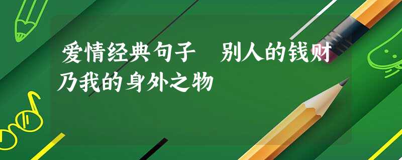 爱情经典句子 别人的钱财乃我的身外之物 爱情经典句子 别人的钱财乃我的身外之物