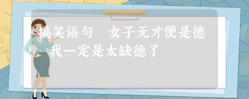 搞笑语句 女子无才便是德,我一定是太缺德了 搞笑语句 女子无才便是德,我一定是太缺德了