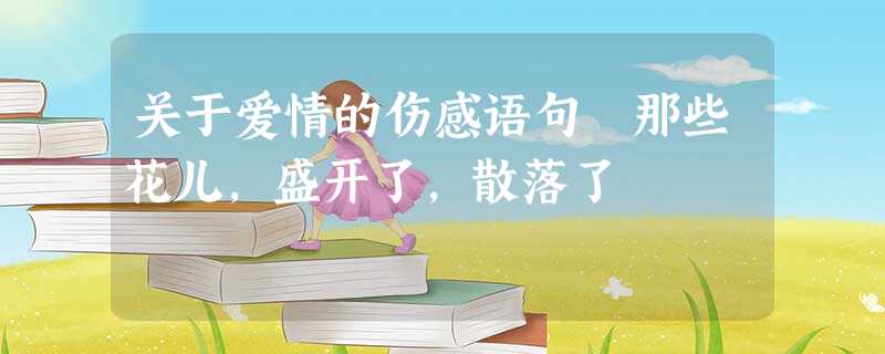 关于爱情的伤感语句 那些花儿,盛开了,散落了 关于爱情的伤感语句 那些花儿,盛开了,散落了