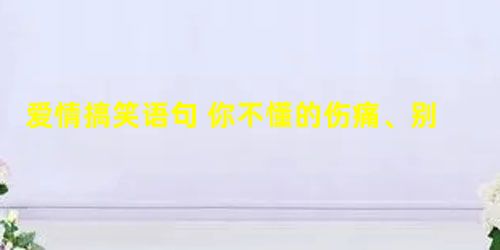 爱情搞笑语句 你不懂的伤痛、别人似曾看懂 爱情搞笑语句 你不懂的伤痛、别人似曾看懂