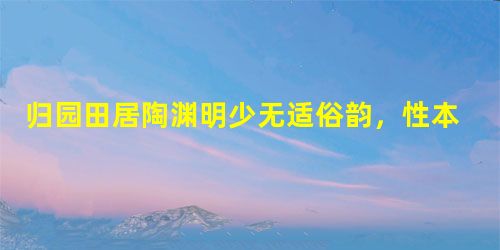 归园田居陶渊明少无适俗韵,性本爱丘山。误落尘网中,一去三十年。羁鸟恋旧林,池鱼思故渊。开荒南野际,守拙归园田。方 归园田居陶渊明少无适俗韵,性本爱丘山。误落尘网中,一去三十年。羁鸟恋旧林,池鱼思故渊。开荒南野际,守拙归园田。方
