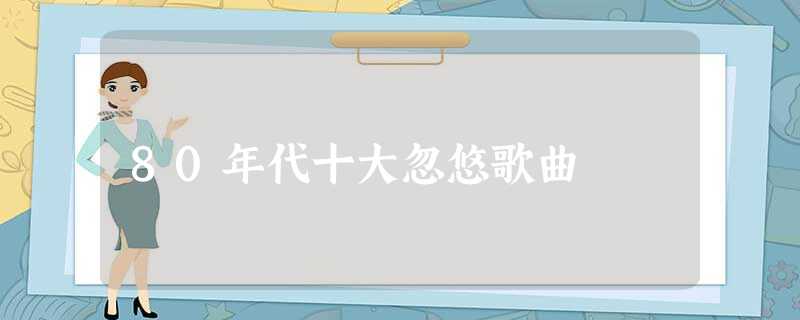 80年代十大忽悠歌曲 80年代十大忽悠歌曲