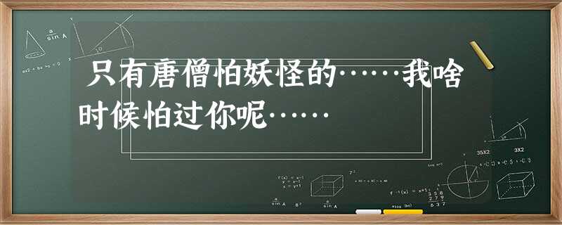只有唐僧怕妖怪的……我啥时候怕过你呢…… 只有唐僧怕妖怪的……我啥时候怕过你呢……