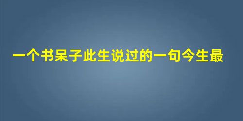 一个书呆子此生说过的一句今生最经典的话 一个书呆子此生说过的一句今生最经典的话