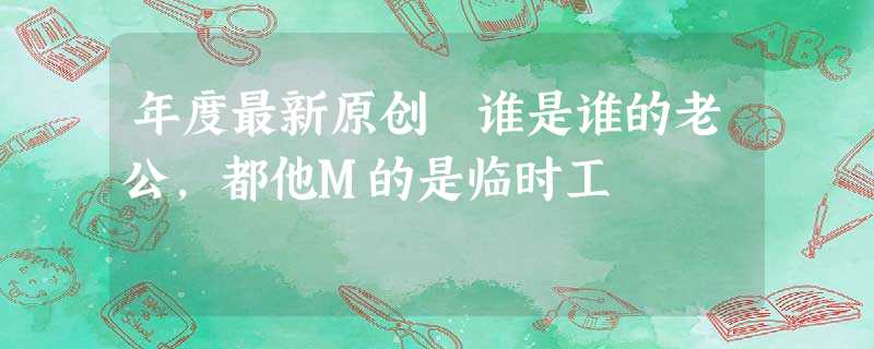 年度最新原创 谁是谁的老公,都他M的是临时工 年度最新原创 谁是谁的老公,都他M的是临时工