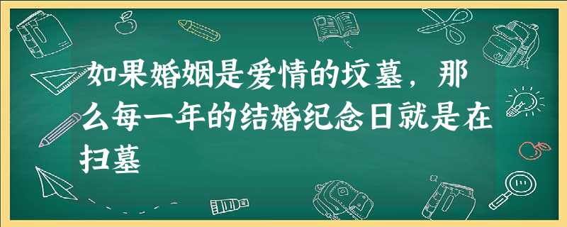 如果婚姻是爱情的坟墓,那么每一年的结婚纪念日就是在扫墓 如果婚姻是爱情的坟墓,那么每一年的结婚纪念日就是在扫墓
