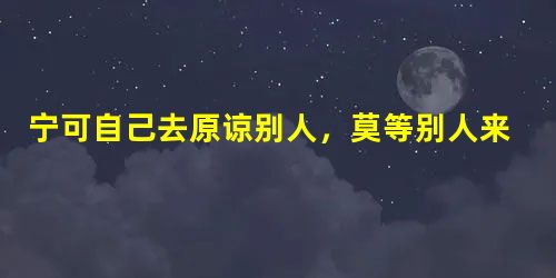 宁可自己去原谅别人,莫等别人来原谅自己。 宁可自己去原谅别人,莫等别人来原谅自己。