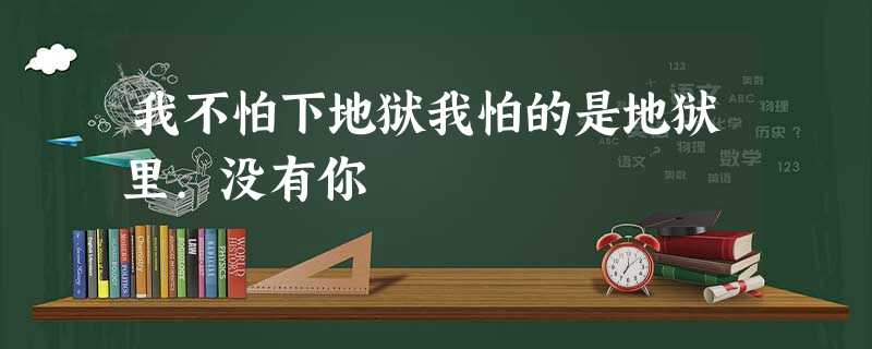 我不怕下地狱我怕的是地狱里.没有你 我不怕下地狱我怕的是地狱里.没有你