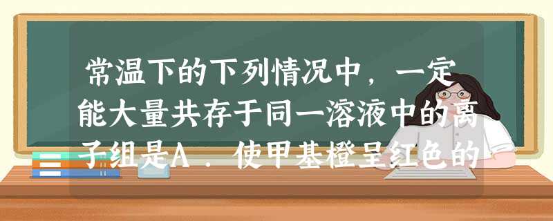 常温下的下列情况中,一定能大量共存于同一溶液中的离子组是A.使甲基橙呈红色的溶液中:S2-、Cl-、NO3-、Na+B.使石蕊呈蓝色的溶液中:NH4+、Al3+ 常温下的下列情况中,一定能大量共存于同一溶液中的离子组是A.使甲基橙呈红色的溶液中:S2-、Cl-、NO3-、Na+B.使石蕊呈蓝色的溶液中:NH4+、Al3+