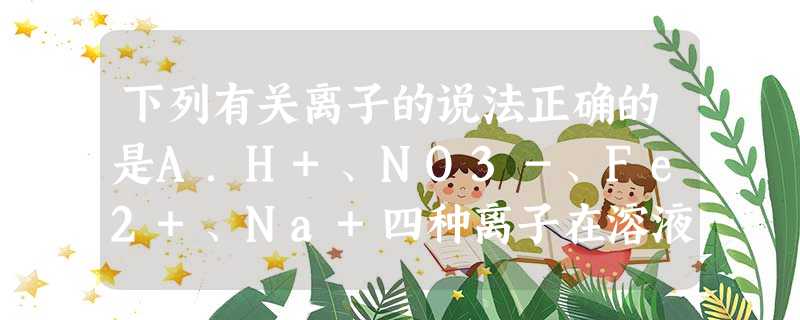 下列有关离子的说法正确的是A.H+、NO3-、Fe2+、Na+四种离子在溶液中能够大量共存B.Cl2通入水中的离子方程式:Cl2+H2O=2H++Cl-+ClO 下列有关离子的说法正确的是A.H+、NO3-、Fe2+、Na+四种离子在溶液中能够大量共存B.Cl2通入水中的离子方程式:Cl2+H2O=2H++Cl-+ClO