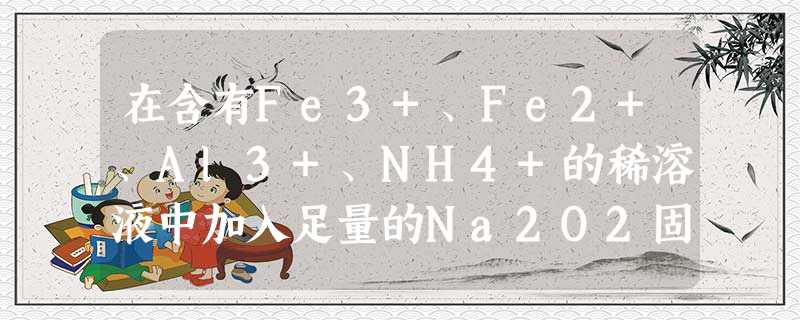 在含有Fe3+、Fe2+、Al3+、NH4+的稀溶液中加入足量的Na2O2固体,充分反应后,再加入过量的稀盐酸,完全反应后,离子数目没有变化的是[ 在含有Fe3+、Fe2+、Al3+、NH4+的稀溶液中加入足量的Na2O2固体,充分反应后,再加入过量的稀盐酸,完全反应后,离子数目没有变化的是[