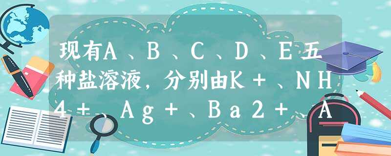 现有A、B、C、D、E五种盐溶液,分别由K+、NH4+、Ag+、Ba2+、Al3+、C1-、Br-、CO32-、SO42-、NO3-中的阳离子和阴离 现有A、B、C、D、E五种盐溶液,分别由K+、NH4+、Ag+、Ba2+、Al3+、C1-、Br-、CO32-、SO42-、NO3-中的阳离子和阴离
