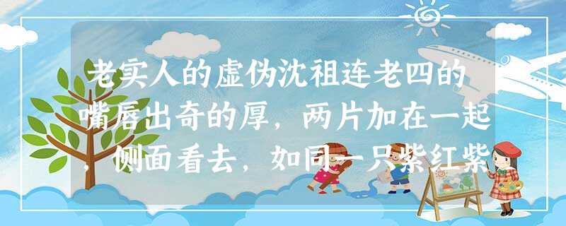 老实人的虚伪沈祖连老四的嘴唇出奇的厚,两片加在一起,侧面看去,如同一只紫红紫红的蝴蝶趴在那里。再配上那双久睁不眨的浊眼,呆滞呆滞的 老实人的虚伪沈祖连老四的嘴唇出奇的厚,两片加在一起,侧面看去,如同一只紫红紫红的蝴蝶趴在那里。再配上那双久睁不眨的浊眼,呆滞呆滞的