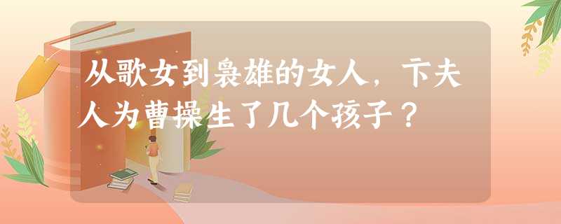 从歌女到袅雄的女人,卞夫人为曹操生了几个孩子? 从歌女到袅雄的女人,卞夫人为曹操生了几个孩子?
