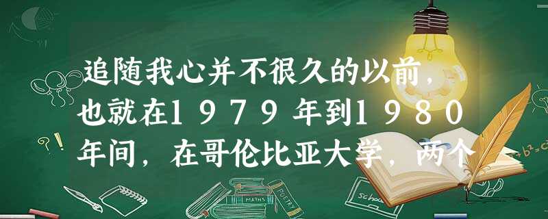 追随我心并不很久的以前,也就在1979年到1980年间,在哥伦比亚大学,两个政治科学系大一的新生,在课堂上总是没精打采。其 追随我心并不很久的以前,也就在1979年到1980年间,在哥伦比亚大学,两个政治科学系大一的新生,在课堂上总是没精打采。其