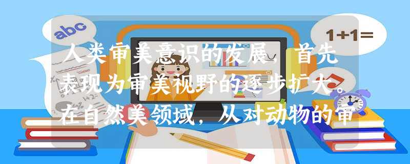 人类审美意识的发展,首先表现为审美视野的逐步扩大。在自然美领域,从对动物的审美到对植物的审美,对山水的观赏由“比德”到“畅神”的转变,都 人类审美意识的发展,首先表现为审美视野的逐步扩大。在自然美领域,从对动物的审美到对植物的审美,对山水的观赏由“比德”到“畅神”的转变,都