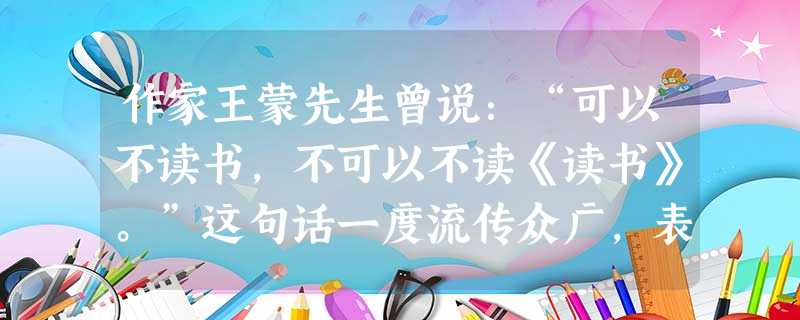 作家王蒙先生曾说:“可以不读书,不可以不读《读书》。”这句话一度流传众广,表达了读书界对于《读书》这个杂志的挚爱之情。作 作家王蒙先生曾说:“可以不读书,不可以不读《读书》。”这句话一度流传众广,表达了读书界对于《读书》这个杂志的挚爱之情。作