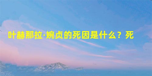 叶赫那拉·婉贞的死因是什么?死后光绪辍朝11日 叶赫那拉·婉贞的死因是什么?死后光绪辍朝11日