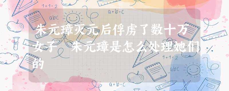 朱元璋灭元后俘虏了数十万女子 朱元璋是怎么处理她们的 朱元璋灭元后俘虏了数十万女子 朱元璋是怎么处理她们的