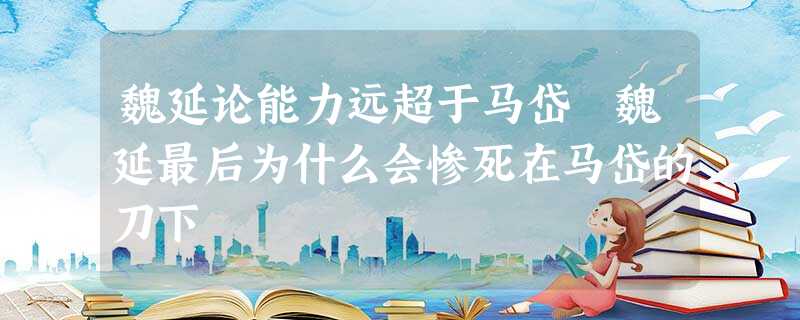 魏延论能力远超于马岱 魏延最后为什么会惨死在马岱的刀下 魏延论能力远超于马岱 魏延最后为什么会惨死在马岱的刀下