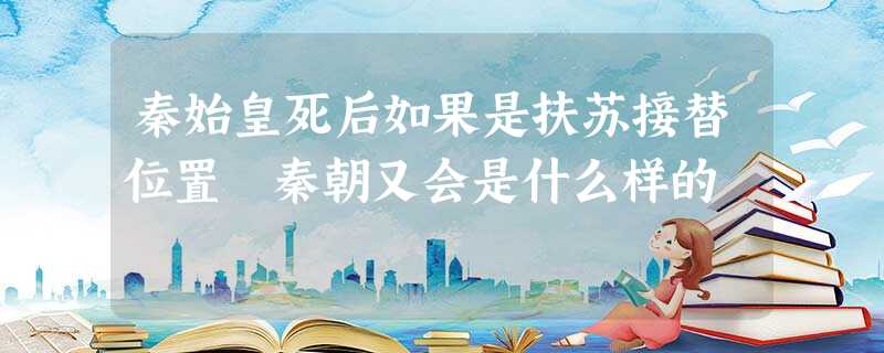 秦始皇死后如果是扶苏接替位置 秦朝又会是什么样的 秦始皇死后如果是扶苏接替位置 秦朝又会是什么样的