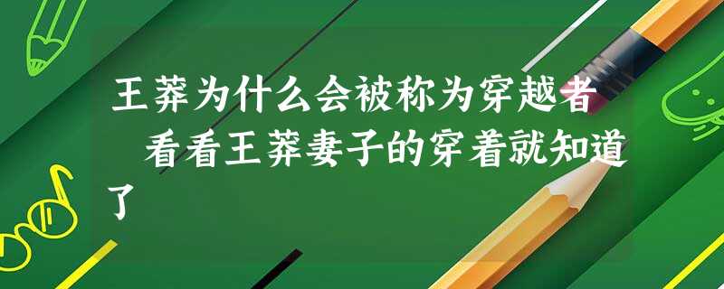 王莽为什么会被称为穿越者 看看王莽妻子的穿着就知道了 王莽为什么会被称为穿越者 看看王莽妻子的穿着就知道了
