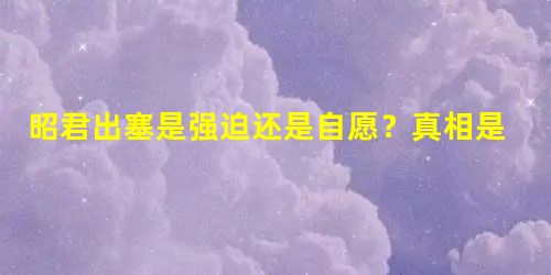 昭君出塞是强迫还是自愿?真相是什么 昭君出塞是强迫还是自愿?真相是什么