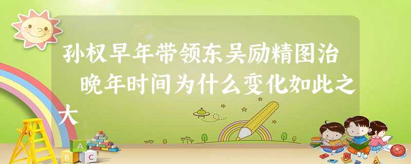 孙权早年带领东吴励精图治 晚年时间为什么变化如此之大 孙权早年带领东吴励精图治 晚年时间为什么变化如此之大