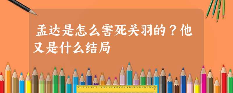 孟达是怎么害死关羽的?他又是什么结局 孟达是怎么害死关羽的?他又是什么结局