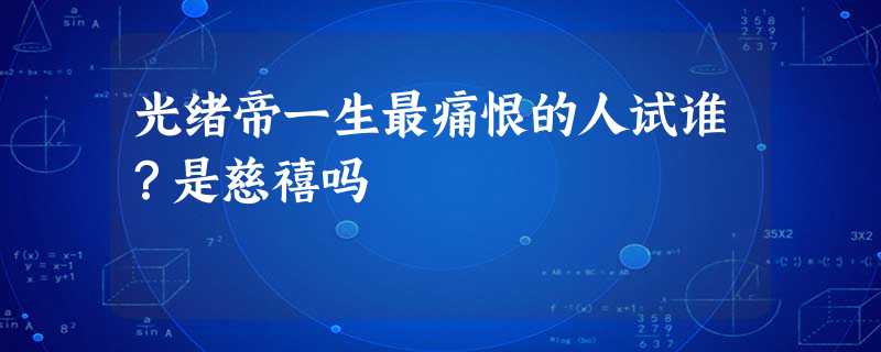 光绪帝一生最痛恨的人试谁?是慈禧吗 光绪帝一生最痛恨的人试谁?是慈禧吗