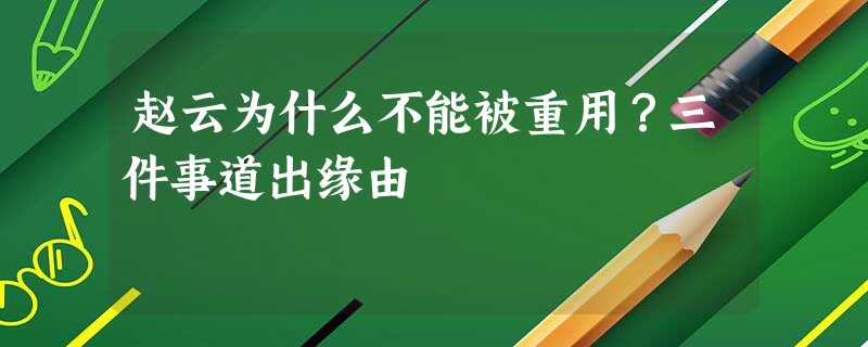 赵云为什么不能被重用?三件事道出缘由 赵云为什么不能被重用?三件事道出缘由