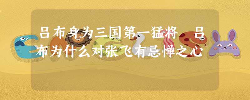 吕布身为三国第一猛将 吕布为什么对张飞有忌惮之心 吕布身为三国第一猛将 吕布为什么对张飞有忌惮之心